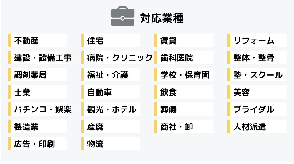 対応業種：不動産。住宅。賃貸。リフォーム。建設・設備工事。病院・クリニック。歯科医院。整体・整骨。調剤薬局。福祉・介護。学校・保育園。塾・スクール。士業。自動車。飲食。美容。パチンコ・娯楽。観光・ホテル。葬儀。ブライダル。製造業。産廃。商社・卸。人材派遣。広告・印刷。物流。
