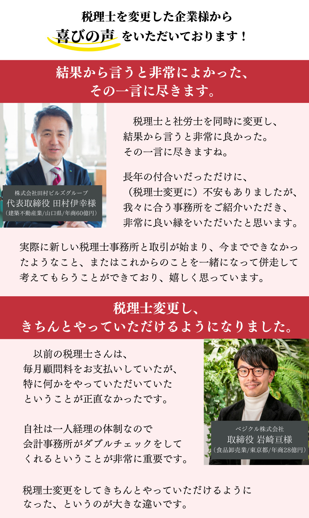 税理士を変更した企業様から喜びの声をいただいております！株式会社田村ビルズグループ　代表取締役 田村伊幸様（建築不動産業/山口県/年商60億円）。結果から言うと非常によかった、その一言に尽きます。税理士と社労士を同時に変更し、結果から言うと非常に良かった。その一言に尽きますね。長年の付合いだっただけに、（税理士変更に）不安もありましたが、我々に合う事務所をご紹介いただき、非常に良い縁をいただいたと思います。実際に新しい税理士事務所と取引が始まり、今までできなかったようなこと、またはこれからのことを一緒になって併走して考えてもらうことができており、嬉しく思っています。ベジクル株式会社　取締役 岩崎亘様（食品卸売業/東京都/年商28億円）。税理士変更し、きちんとやっていただけるようになりました。以前の税理士さんは、毎月顧問料をお支払いしていたが、特に何かをやっていただいていたということが正直なかったです。自社は一人経理の体制なので会計事務所がダブルチェックをしてくれるということが非常に重要です。税理士変更をしてきちんとやっていただけるようになった、というのが大きな違いです。