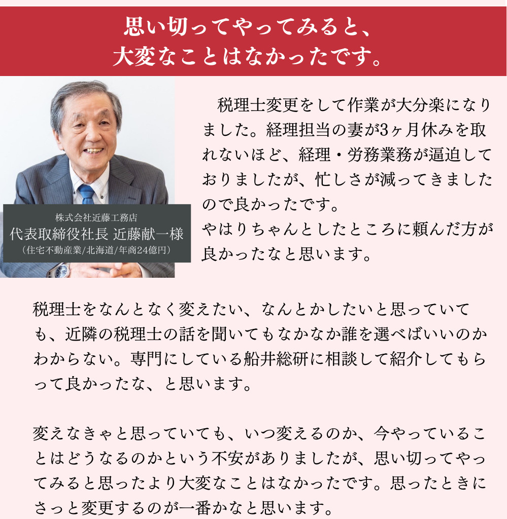 思い切ってやってみると、大変なことはなかったです。税理士変更をして作業が大分楽になりました。経理担当の妻が3ヶ月休みを取れないほど、経理・労務業務が逼迫しておりましたが、忙しさが減ってきましたので良かったです。やはりちゃんとしたところに頼んだ方が良かったなと思います。税理士をなんとなく変えたい、なんとかしたいと思っていても、近隣の税理士の話を聞いてもなかなか誰を選べばいいのかわからない。専門にしている船井総研に相談して紹介してもらって良かったな、と思います。変えなきゃと思っていても、いつ変えるのか、今やっていることはどうなるのかという不安がありましたが、思い切ってやってみると思ったより大変なことはなかったです。思ったときにさっと変更するのが一番かなと思います。