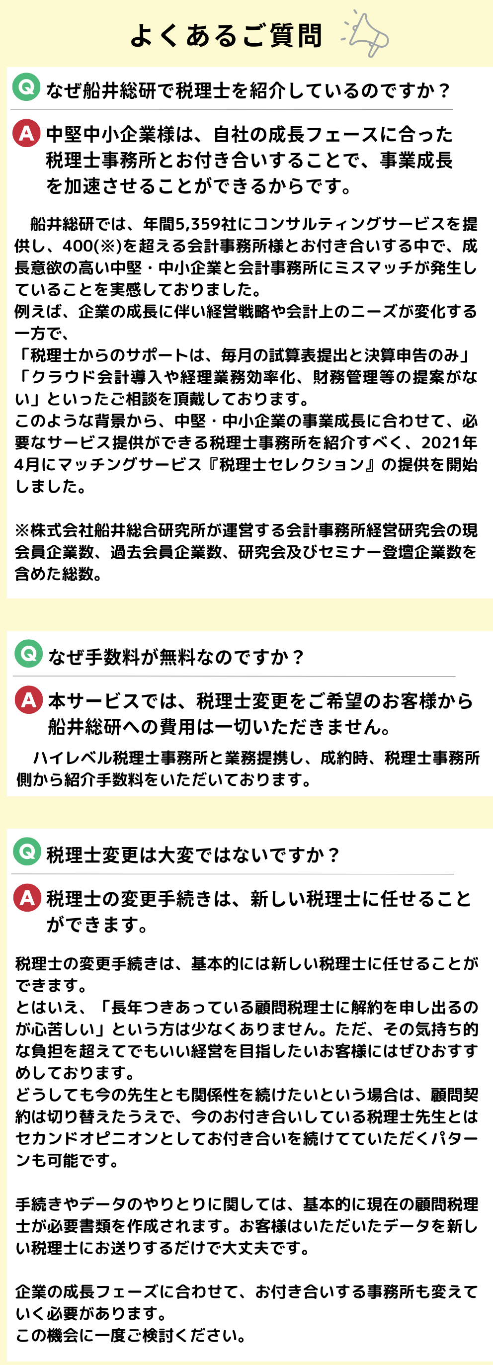 よくあるご質問。Q.なぜ船井総研で税理士を紹介しているのですか？A.中堅中小企業様は、自社の成長フェースに合った税理士事務所とお付き合いすることで、事業成長を加速させることができるからです。　船井総研では、年間5,359社にコンサルティングサービスを提供し、400(※)を超える会計事務所様とお付き合いする中で、成長意欲の高い中堅・中小企業と会計事務所にミスマッチが発生していることを実感しておりました。例えば、企業の成長に伴い経営戦略や会計上のニーズが変化する一方で、「税理士からのサポートは、毎月の試算表提出と決算申告のみ」「クラウド会計導入や経理業務効率化、財務管理等の提案がない」といったご相談を頂戴しております。このような背景から、中堅・中小企業の事業成長に合わせて、必要なサービス提供ができる税理士事務所を紹介すべく、2021年4月にマッチングサービス『税理士セレクション』の提供を開始しました。※株式会社船井総合研究所が運営する会計事務所経営研究会の現会員企業数、過去会員企業数、研究会及びセミナー登壇企業数を含めた総数。Q.なぜ手数料が無料なのですか？A.本サービスでは、税理士変更をご希望のお客様から船井総研への費用は一切いただきません。ハイレベル税理士事務所と業務提携し、成約時、税理士事務所側から紹介手数料をいただいております。Q.税理士変更は大変ではないですか？A.税理士の変更手続きは、新しい税理士に任せることができます。税理士の変更手続きは、基本的には新しい税理士に任せることができます。とはいえ、「長年つきあっている顧問税理士に解約を申し出るのが心苦しい」という方は少なくありません。ただ、その気持ち的な負担を超えてでもいい経営を目指したいお客様にはぜひおすすめしております。どうしても今の先生とも関係性を続けたいという場合は、顧問契約は切り替えたうえで、今のお付き合いしている税理士先生とはセカンドオピニオンとしてお付き合いを続けてていただくパターンも可能です。手続きやデータのやりとりに関しては、基本的に現在の顧問税理士が必要書類を作成されます。お客様はいただいたデータを新しい税理士にお送りするだけで大丈夫です。企業の成長フェーズに合わせて、お付き合いする事務所も変えていく必要があります。この機会に一度ご検討ください。