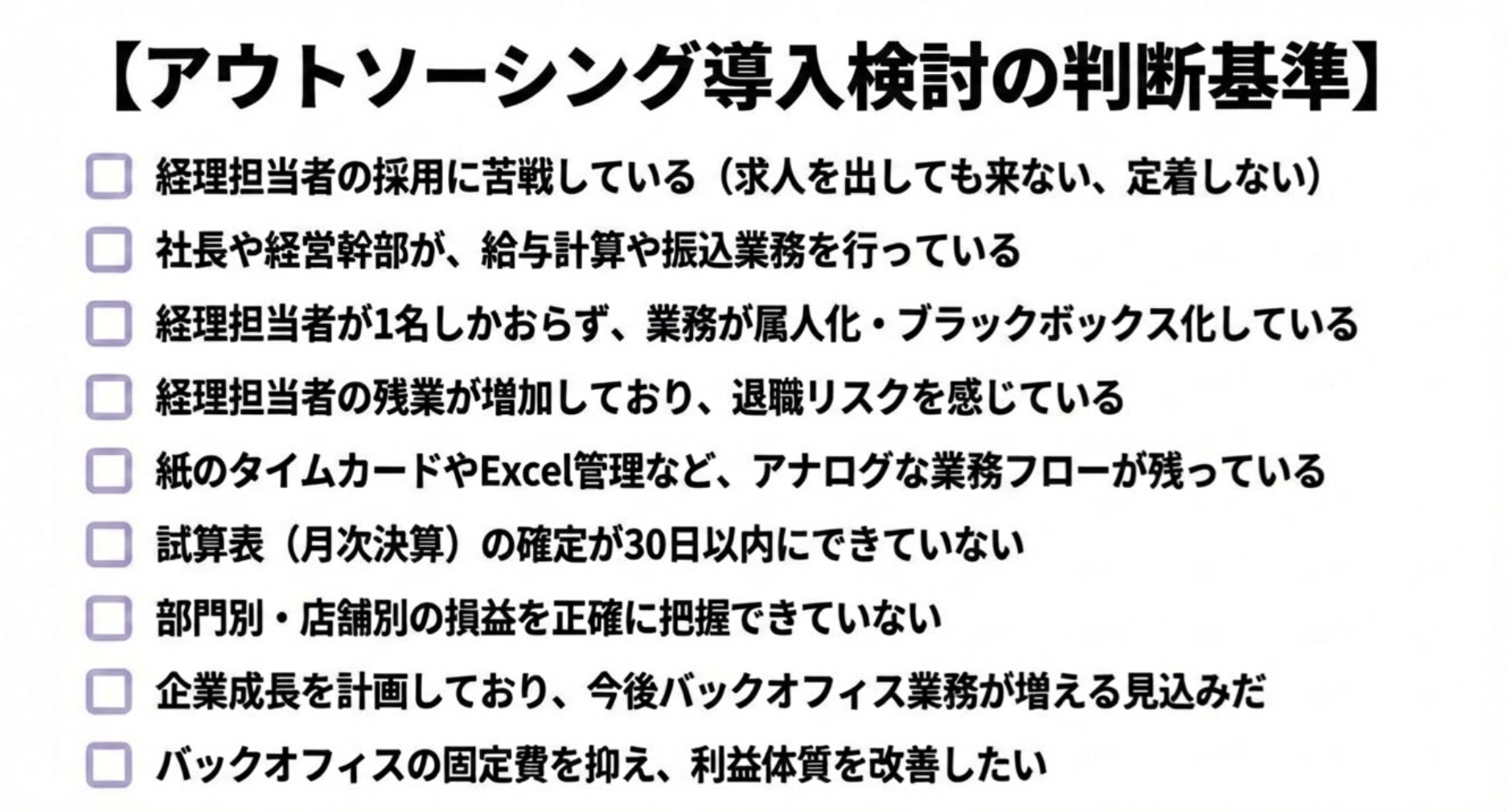 【アウトソーシング導入検討の判断基準(チェックリスト)】
□ 経理担当者の採用に苦戦している(求人を出しても来ない、定着しない)
□ 社長や経営幹部が、給与計算や振込業務を行っている
□ 経理担当者が1名しかおらず、業務が属人化・ブラックボックス化している
□ 経理担当者の残業が増加しており、退職リスクを感じている
□ 紙のタイムカードやExcel管理など、アナログな業務フローが残っている
□ 試算表(月次決算)の確定が30日以内にできていない
□ 部門別・店舗別の損益を正確に把握できていない
□ 企業成長を計画しており、今後バックオフィス業務が増える見込みだ
□ バックオフィスの固定費を抑え、利益体質を改善したい