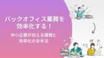 バックオフィス業務を効率化する！中小企業が抱える課題と効率化の全手法