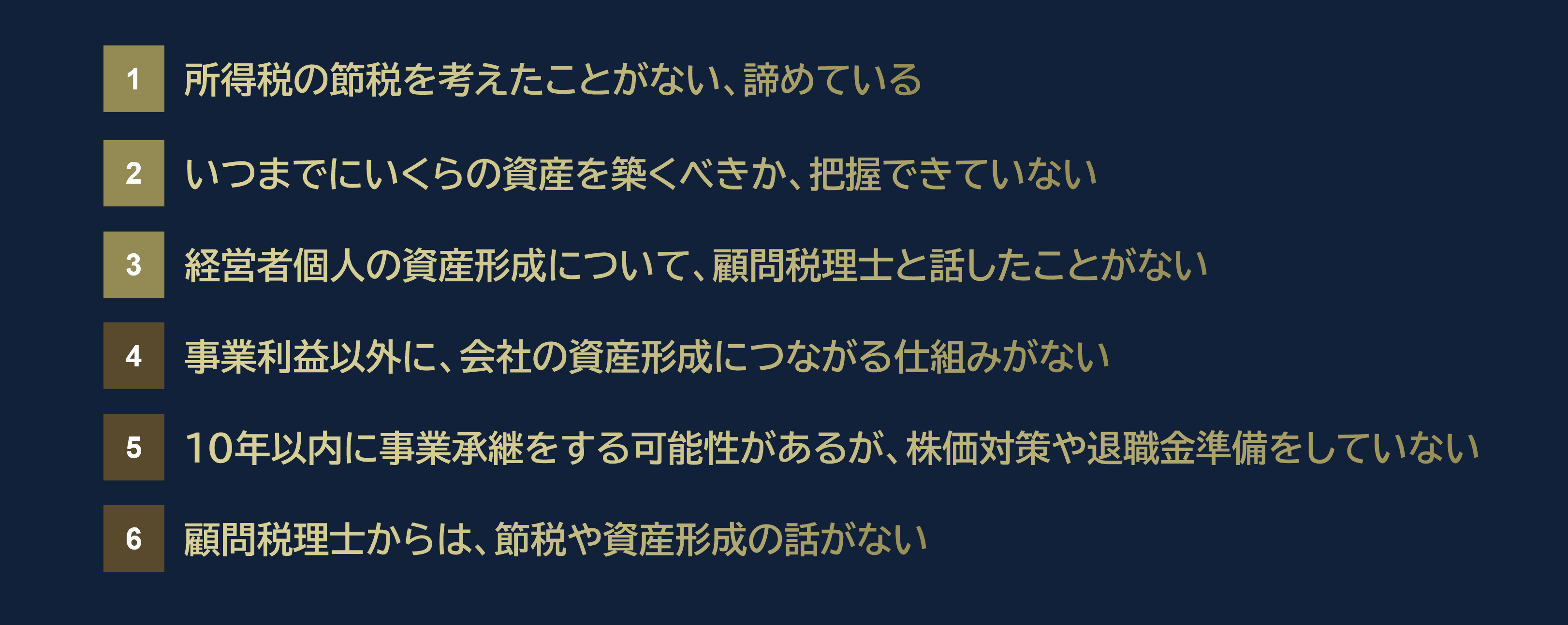 １所得税の節税を考えたことがない、諦めている
２いつまでにいくらの資産を築くべきか、把握できていない
３経営者個人の資産形成について、顧問税理士と話したことがない
４事業利益以外に、会社の資産形成につながる仕組みがない
５10年以内に事業承継をする可能性があるが、株価対策や退職金準備をしていない
６顧問税理士からは、節税や資産形成の話がない